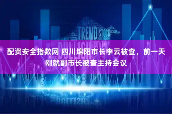 配资安全指数网 四川绵阳市长李云被查，前一天刚就副市长被查主持会议