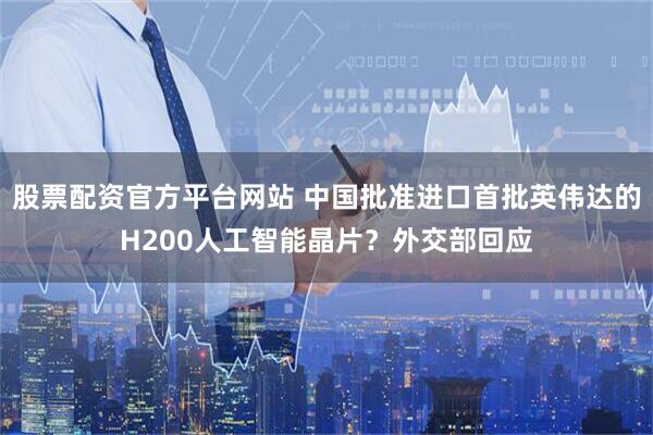 股票配资官方平台网站 中国批准进口首批英伟达的H200人工智能晶片？外交部回应