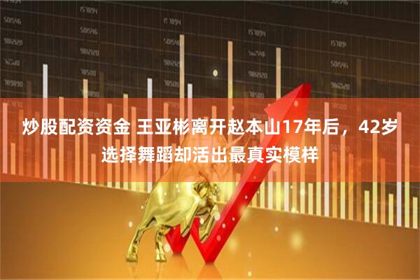 炒股配资资金 王亚彬离开赵本山17年后，42岁选择舞蹈却活出最真实模样