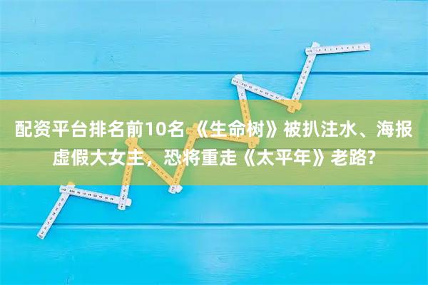 配资平台排名前10名 《生命树》被扒注水、海报虚假大女主，恐将重走《太平年》老路?