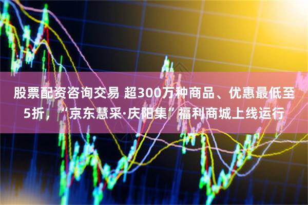 股票配资咨询交易 超300万种商品、优惠最低至5折，“京东慧采·庆阳集”福利商城上线运行