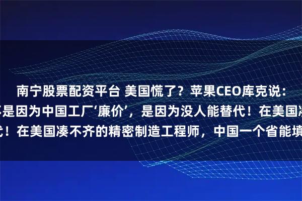 南宁股票配资平台 美国慌了？苹果CEO库克说：“我们死守中国制造，不是因为中国工厂‘廉价’，是因为没人能替代！在美国凑不齐的精密制造工程师，中国一个省能填满几个足球场！”