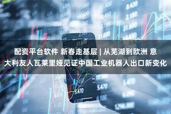 配资平台软件 新春走基层 | 从芜湖到欧洲 意大利友人瓦莱里娅见证中国工业机器人出口新变化