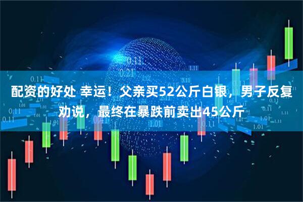 配资的好处 幸运！父亲买52公斤白银，男子反复劝说，最终在暴跌前卖出45公斤