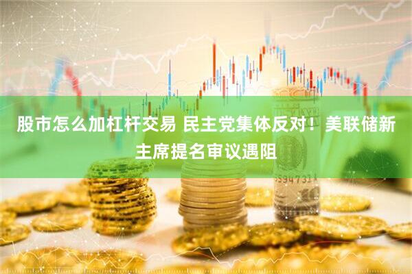 股市怎么加杠杆交易 民主党集体反对！美联储新主席提名审议遇阻