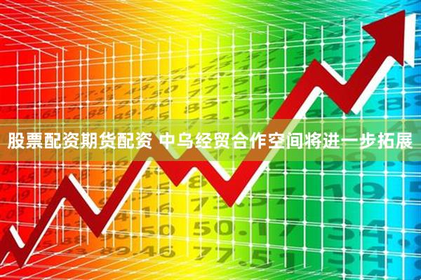 股票配资期货配资 中乌经贸合作空间将进一步拓展