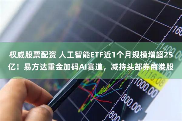 权威股票配资 人工智能ETF近1个月规模增超25亿！易方达重金加码AI赛道，减持头部券商港股