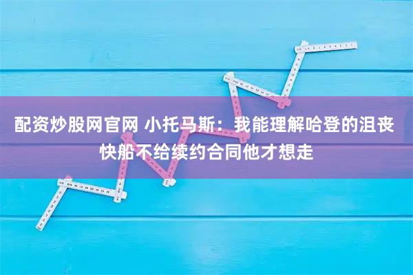 配资炒股网官网 小托马斯：我能理解哈登的沮丧 快船不给续约合同他才想走