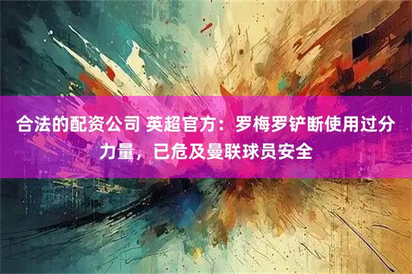 合法的配资公司 英超官方：罗梅罗铲断使用过分力量，已危及曼联球员安全