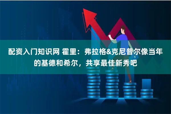 配资入门知识网 霍里：弗拉格&克尼普尔像当年的基德和希尔，共享最佳新秀吧