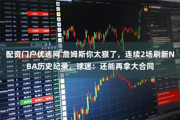 配资门户优选网 詹姆斯你太狠了，连续2场刷新NBA历史纪录，球迷：还能再拿大合同