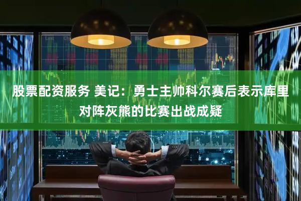 股票配资服务 美记：勇士主帅科尔赛后表示库里对阵灰熊的比赛出战成疑