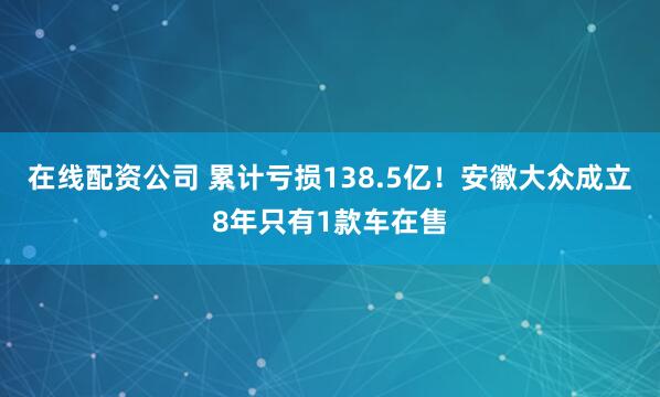 在线配资公司 累计亏损138.5亿！安徽大众成立8年只有1款车在售