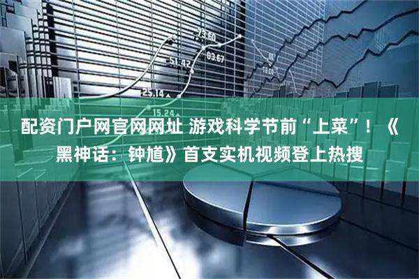 配资门户网官网网址 游戏科学节前“上菜”！《黑神话：钟馗》首支实机视频登上热搜