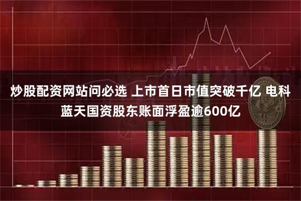 炒股配资网站问必选 上市首日市值突破千亿 电科蓝天国资股东账面浮盈逾600亿