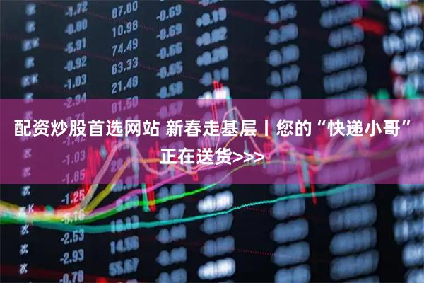 配资炒股首选网站 新春走基层丨您的“快递小哥”正在送货>>>