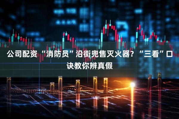 公司配资 “消防员”沿街兜售灭火器？“三看”口诀教你辨真假