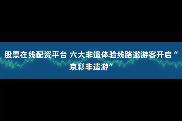 股票在线配资平台 六大非遗体验线路邀游客开启“京彩非遗游”