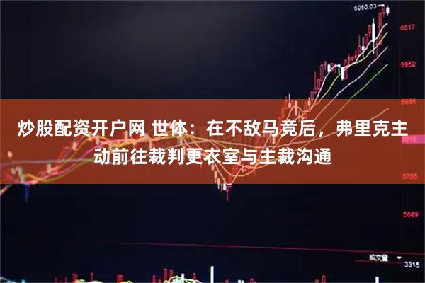 炒股配资开户网 世体：在不敌马竞后，弗里克主动前往裁判更衣室与主裁沟通
