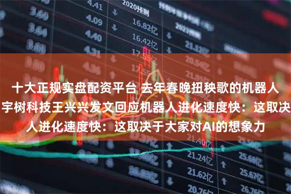 十大正规实盘配资平台 去年春晚扭秧歌的机器人今年直接上武术了，宇树科技王兴兴发文回应机器人进化速度快：这取决于大家对AI的想象力