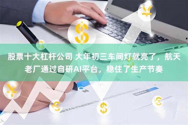 股票十大杠杆公司 大年初三车间灯就亮了，航天老厂通过自研AI平台，稳住了生产节奏