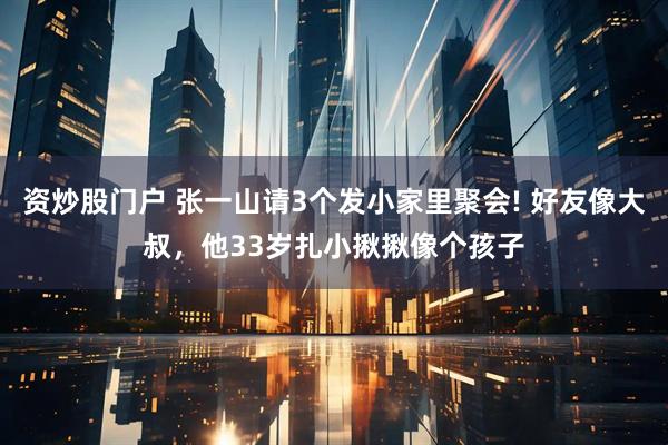 资炒股门户 张一山请3个发小家里聚会! 好友像大叔，他33岁扎小揪揪像个孩子