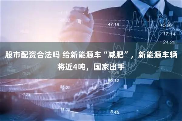 股市配资合法吗 给新能源车“减肥”，新能源车辆将近4吨，国家出手