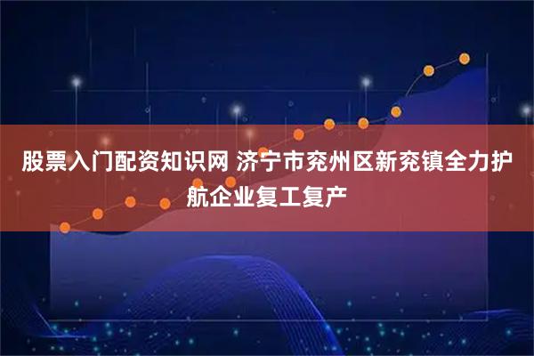 股票入门配资知识网 济宁市兖州区新兖镇全力护航企业复工复产