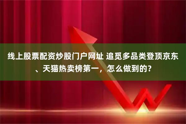 线上股票配资炒股门户网址 追觅多品类登顶京东、天猫热卖榜第一，怎么做到的？