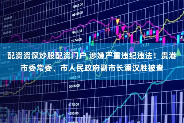 配资资深炒股配资门户 涉嫌严重违纪违法！贵港市委常委、市人民政府副市长潘汉胜被查