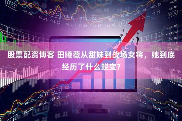 股票配资博客 田曦薇从甜妹到战场女将，她到底经历了什么蜕变?