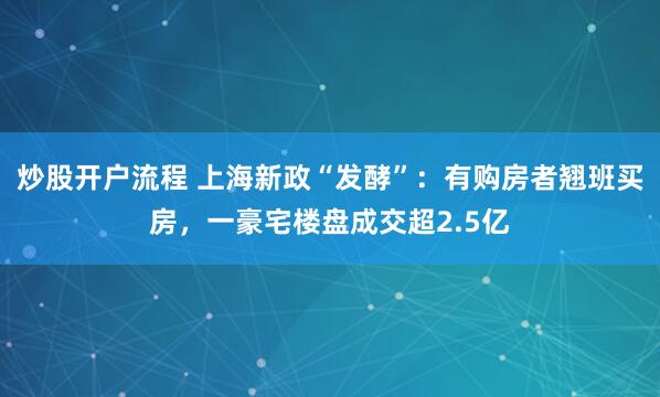 炒股开户流程 上海新政“发酵”：有购房者翘班买房，一豪宅楼盘成交超2.5亿
