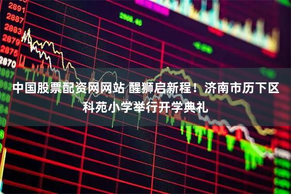 中国股票配资网网站 醒狮启新程！济南市历下区科苑小学举行开学典礼