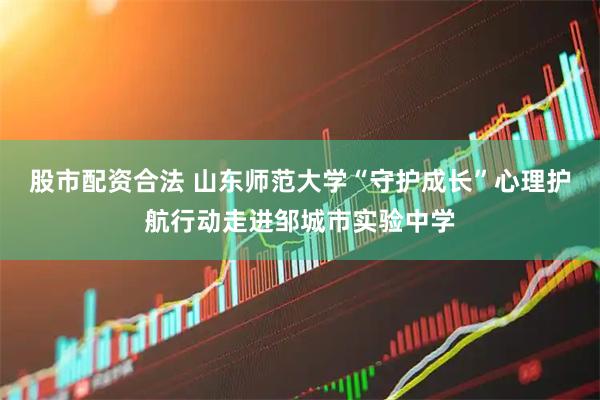 股市配资合法 山东师范大学“守护成长”心理护航行动走进邹城市实验中学