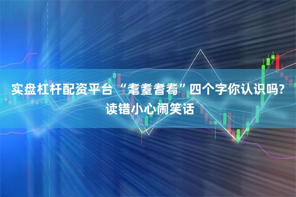 实盘杠杆配资平台 “耄耋耆耈”四个字你认识吗? 读错小心闹笑话
