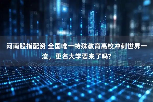 河南股指配资 全国唯一特殊教育高校冲刺世界一流，更名大学要来了吗?