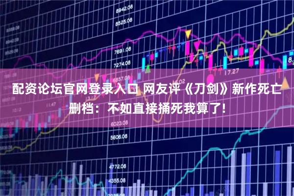 配资论坛官网登录入口 网友评《刀剑》新作死亡删档：不如直接捅死我算了!