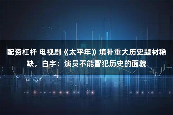 配资杠杆 电视剧《太平年》填补重大历史题材稀缺，白宇：演员不能冒犯历史的面貌