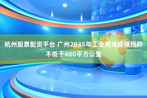 杭州股票配资平台 广州2035年工业用地规模预期不低于480平方公里