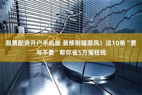 股票配资开户手机版 装修别瞎跟风！这10条“要与不要”帮你省5万冤枉钱
