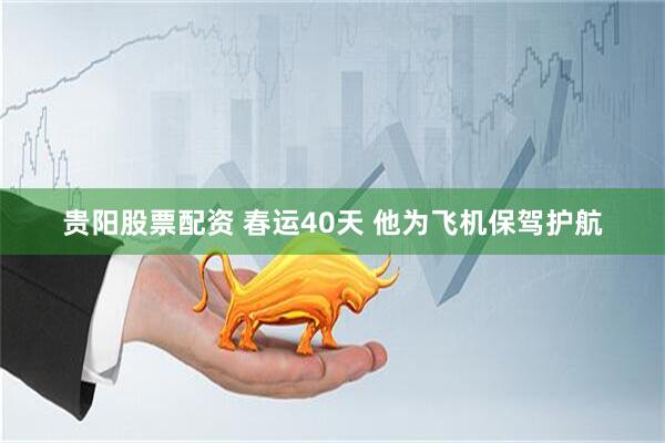 贵阳股票配资 春运40天 他为飞机保驾护航