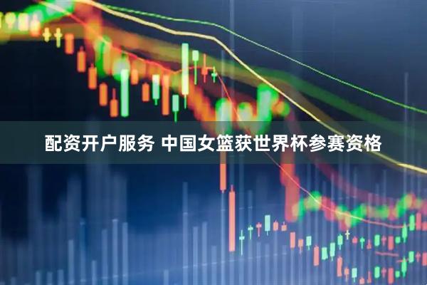 配资开户服务 中国女篮获世界杯参赛资格