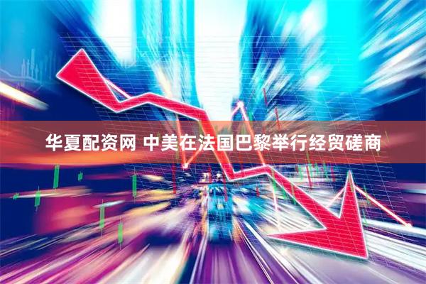 华夏配资网 中美在法国巴黎举行经贸磋商