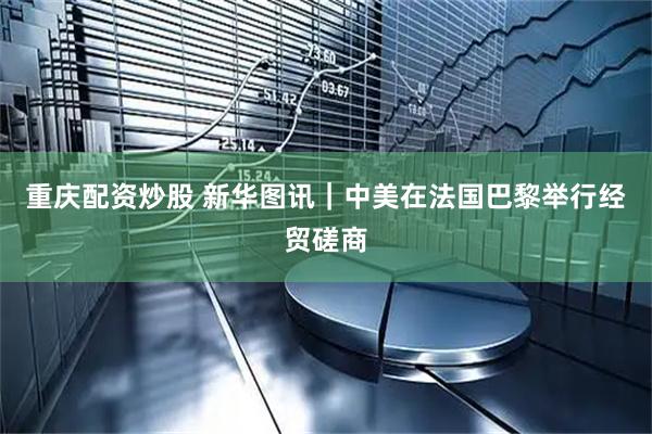 重庆配资炒股 新华图讯｜中美在法国巴黎举行经贸磋商