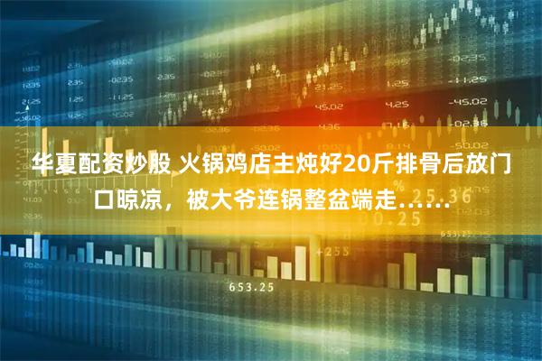 华夏配资炒股 火锅鸡店主炖好20斤排骨后放门口晾凉，被大爷连锅整盆端走……