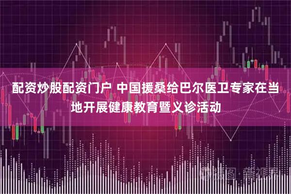 配资炒股配资门户 中国援桑给巴尔医卫专家在当地开展健康教育暨义诊活动
