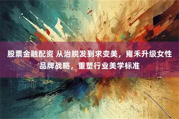 股票金融配资 从治脱发到求变美，雍禾升级女性品牌战略，重塑行业美学标准