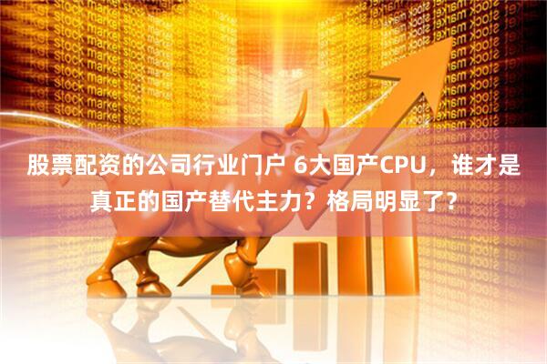 股票配资的公司行业门户 6大国产CPU，谁才是真正的国产替代主力？格局明显了？