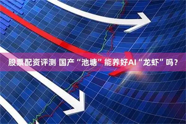 股票配资评测 国产“池塘”能养好AI“龙虾”吗？