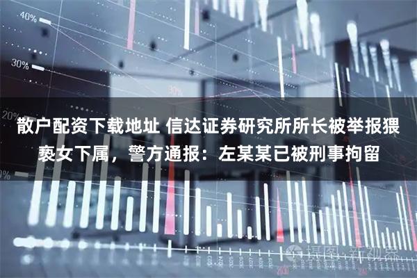 散户配资下载地址 信达证券研究所所长被举报猥亵女下属，警方通报：左某某已被刑事拘留